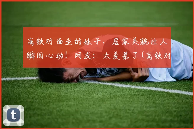 高铁对面坐的妹子，居家美貌让人瞬间心动！网友：太羡慕了(高铁对着坐)