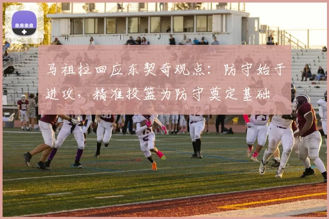 马祖拉回应东契奇观点：防守始于进攻，精准投篮为防守奠定基础